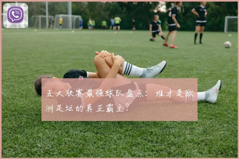 五大联赛最强球队盘点：谁才是欧洲足坛的真正霸主？