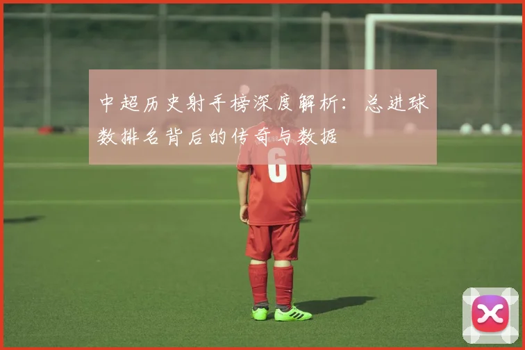 中超历史射手榜深度解析：总进球数排名背后的传奇与数据