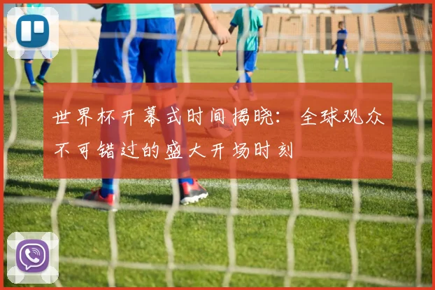 世界杯开幕式时间揭晓:全球观众不可错过的盛大开场时刻