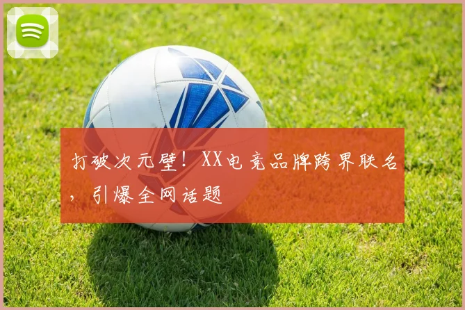 打破次元壁！XX电竞品牌跨界联名，引爆全网话题