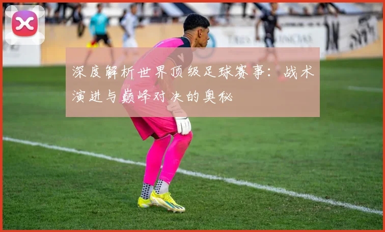 深度解析世界顶级足球赛事：战术演进与巅峰对决的奥秘